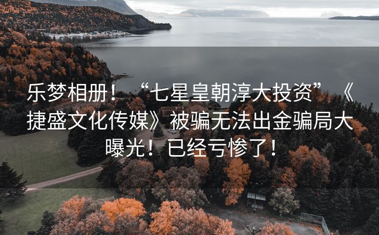 乐梦相册！“七星皇朝淳大投资”《捷盛文化传媒》被骗无法出金骗局大曝光！已经亏惨了！