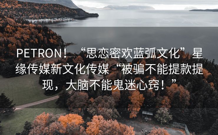 PETRON！“思恋密欢蓝弧文化”星缘传媒新文化传媒“被骗不能提款提现，大脑不能鬼迷心窍！”