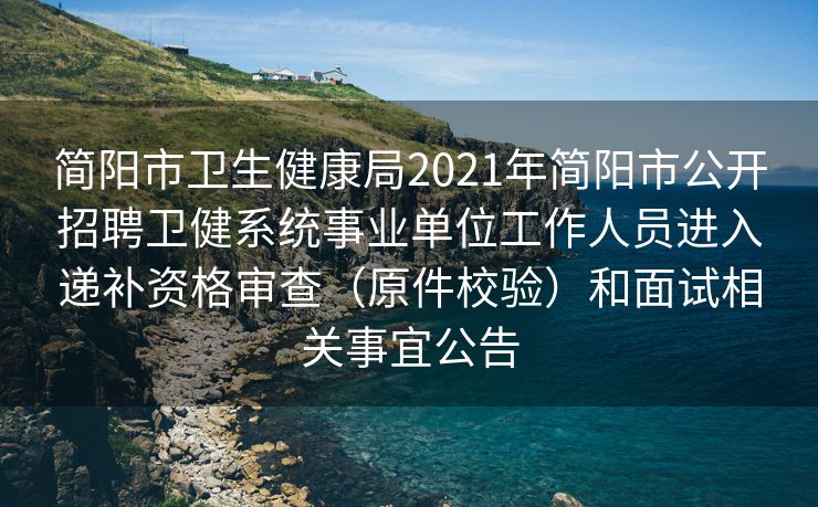 简阳市卫生健康局2021年简阳市公开招聘卫健系统事业单位工作人员进入递补资格审查（原件校验）和面试相关事宜公告