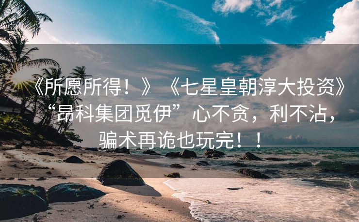 《所愿所得！》《七星皇朝淳大投资》“昂科集团觅伊”心不贪，利不沾，骗术再诡也玩完！！