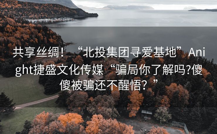 共享丝绸！“北投集团寻爱基地”Anight捷盛文化传媒“骗局你了解吗?傻傻被骗还不醒悟？”