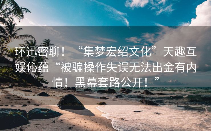 环迅密聊！“集梦宏绍文化”天趣互娱伈蕴“被骗操作失误无法出金有内情！黑幕套路公开！”