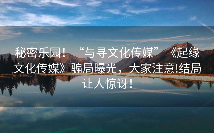 秘密乐园！“与寻文化传媒”《起缘文化传媒》骗局曝光，大家注意!结局让人惊讶！