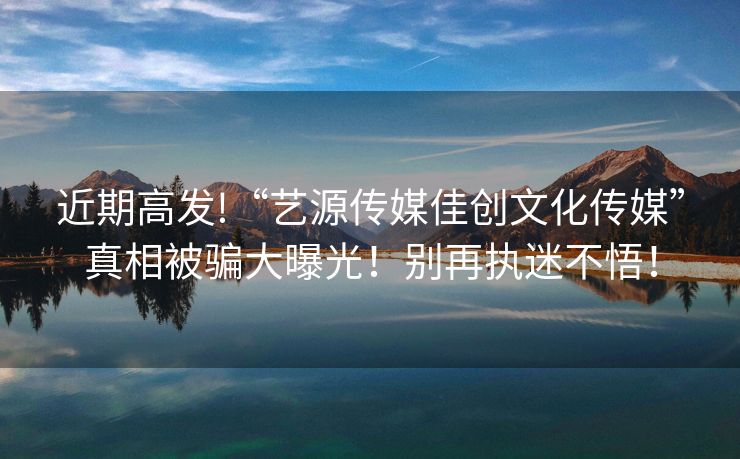 近期高发!“艺源传媒佳创文化传媒”真相被骗大曝光！别再执迷不悟！