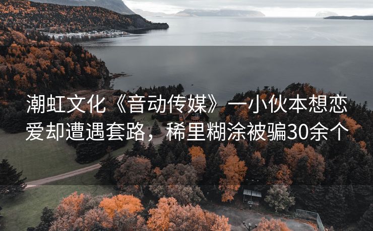 潮虹文化《音动传媒》一小伙本想恋爱却遭遇套路，稀里糊涂被骗30余个