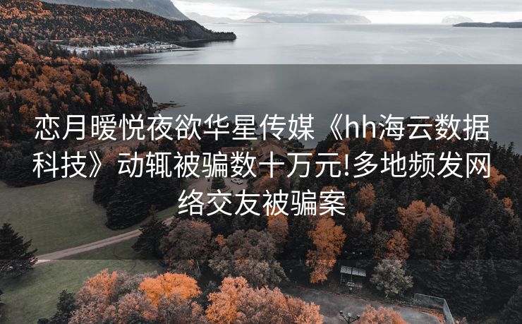 恋月暧悦夜欲华星传媒《hh海云数据科技》动辄被骗数十万元!多地频发网络交友被骗案