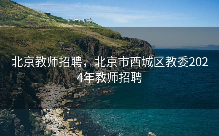 北京教师招聘，北京市西城区教委2024年教师招聘