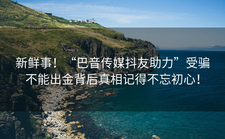 新鲜事！“巴音传媒抖友助力”受骗不能出金背后真相记得不忘初心！
