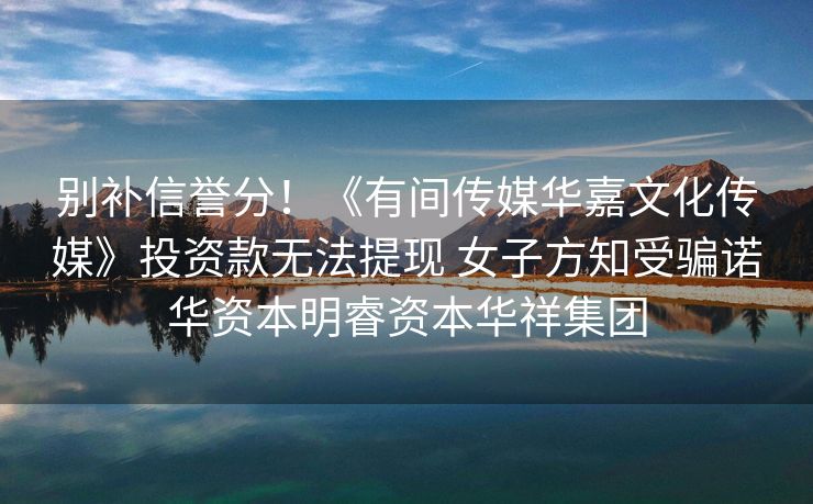 别补信誉分！《有间传媒华嘉文化传媒》投资款无法提现 女子方知受骗诺华资本明睿资本华祥集团