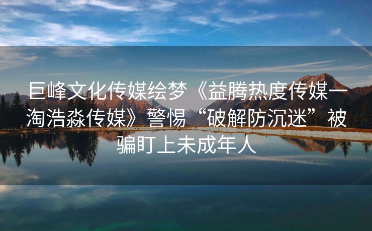 巨峰文化传媒绘梦《益腾热度传媒一淘浩淼传媒》警惕“破解防沉迷”被骗盯上未成年人
