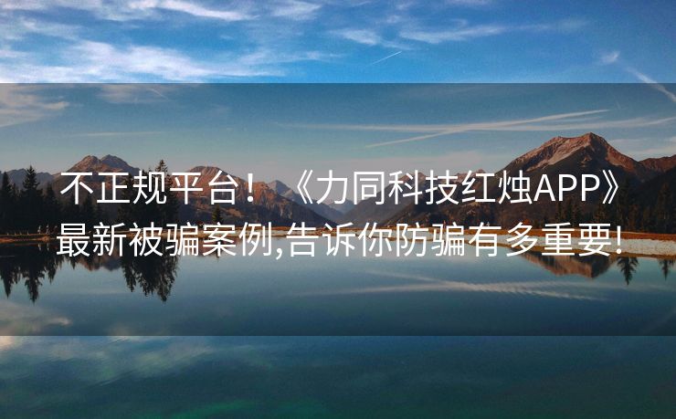 不正规平台！《力同科技红烛APP》最新被骗案例,告诉你防骗有多重要!