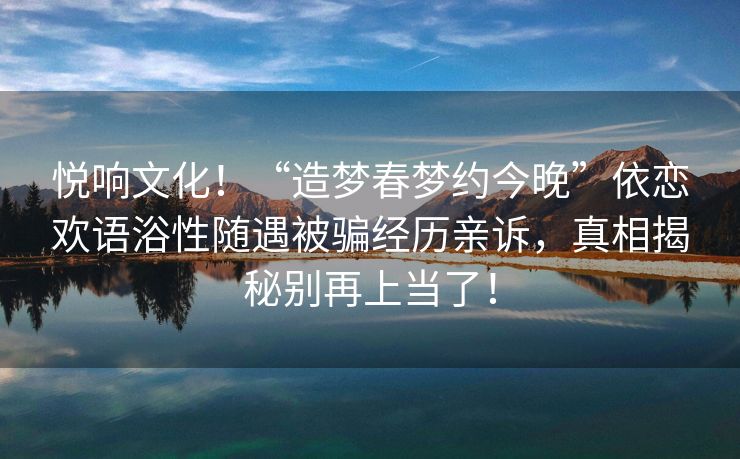 悦响文化！“造梦春梦约今晚”依恋欢语浴性随遇被骗经历亲诉，真相揭秘别再上当了！