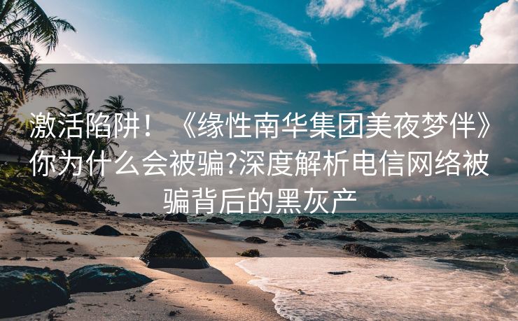 激活陷阱！《缘性南华集团美夜梦伴》你为什么会被骗?深度解析电信网络被骗背后的黑灰产