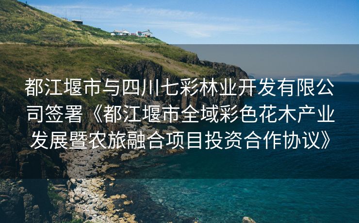 都江堰市与四川七彩林业开发有限公司签署《都江堰市全域彩色花木产业发展暨农旅融合项目投资合作协议》