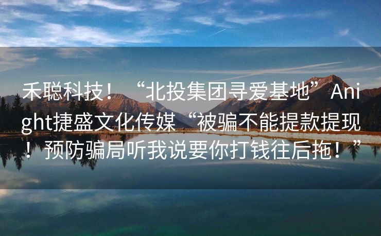 禾聪科技！“北投集团寻爱基地”Anight捷盛文化传媒“被骗不能提款提现！预防骗局听我说要你打钱往后拖！”