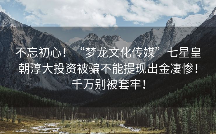 不忘初心！“梦龙文化传媒”七星皇朝淳大投资被骗不能提现出金凄惨！千万别被套牢！