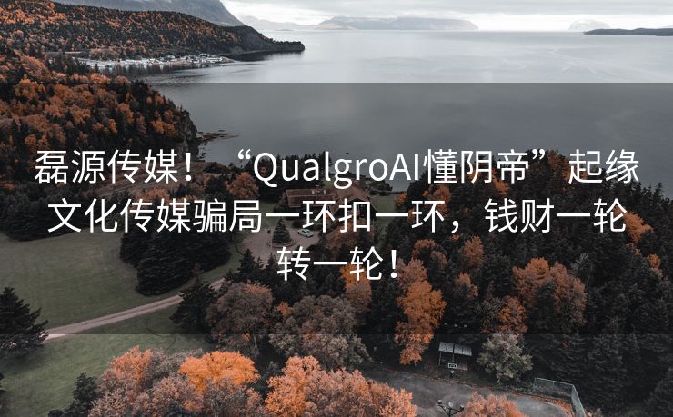 磊源传媒！“QualgroAI懂阴帝”起缘文化传媒骗局一环扣一环，钱财一轮转一轮！