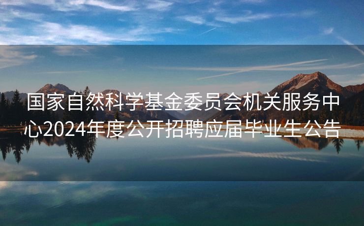 国家自然科学基金委员会机关服务中心2024年度公开招聘应届毕业生公告