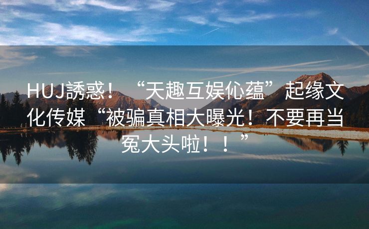HUJ誘惑！“天趣互娱伈蕴”起缘文化传媒“被骗真相大曝光！不要再当冤大头啦！！”