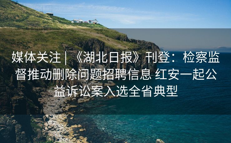 媒体关注 | 《湖北日报》刊登：检察监督推动删除问题招聘信息 红安一起公益诉讼案入选全省典型