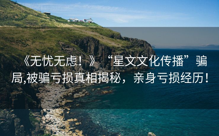 《无忧无虑！》“星文文化传播”骗局,被骗亏损真相揭秘，亲身亏损经历！