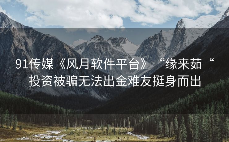 91传媒《风月软件平台》“缘来茹“投资被骗无法出金难友挺身而出
