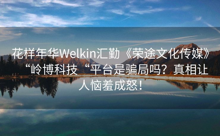 花样年华Welkin汇勤《荣途文化传媒》“岭博科技“平台是骗局吗？真相让人恼羞成怒！