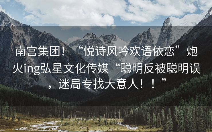 南宫集团！“悦诗风吟欢语依恋”炮火ing弘星文化传媒“聪明反被聪明误，迷局专找大意人！！”