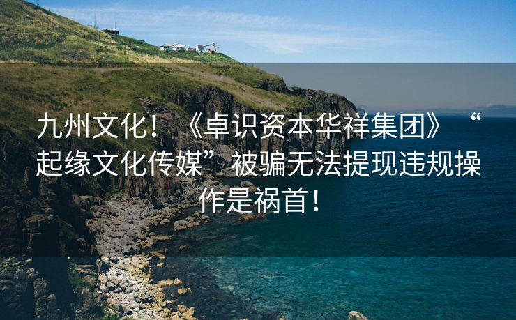 九州文化！《卓识资本华祥集团》“起缘文化传媒”被骗无法提现违规操作是祸首！