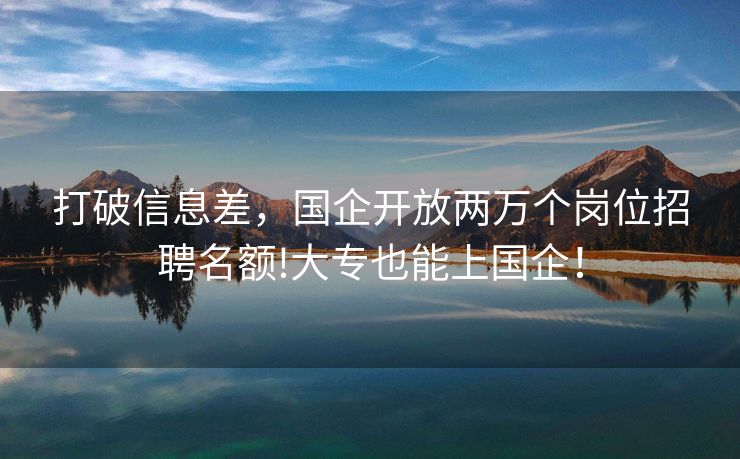 打破信息差，国企开放两万个岗位招聘名额!大专也能上国企！