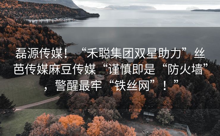磊源传媒！“禾聪集团双星助力”丝芭传媒麻豆传媒“谨慎即是“防火墙”，警醒最牢“铁丝网”！”