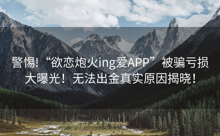 警惕!“欲恋炮火ing爱APP”被骗亏损大曝光！无法出金真实原因揭晓！