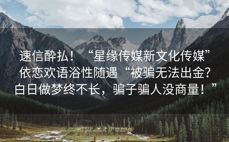 速信酔払！“星缘传媒新文化传媒”依恋欢语浴性随遇“被骗无法出金？白日做梦终不长，骗子骗人没商量！”