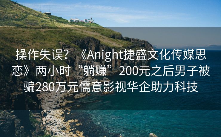 操作失误？《Anight捷盛文化传媒思恋》两小时“躺赚”200元之后男子被骗280万元儒意影视华企助力科技