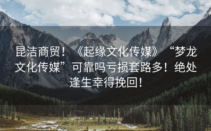 昆洁商贸！《起缘文化传媒》“梦龙文化传媒”可靠吗亏损套路多！绝处逢生幸得挽回！