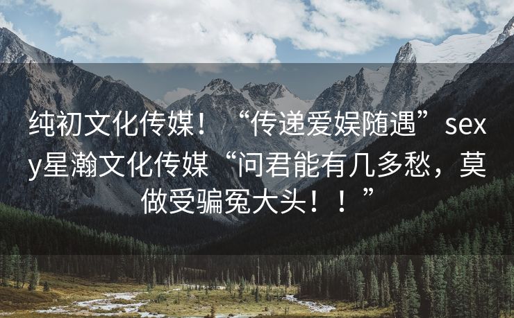 纯初文化传媒！“传递爱娱随遇”sexy星瀚文化传媒“问君能有几多愁，莫做受骗冤大头！！”