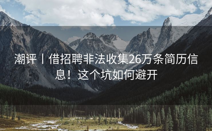 潮评丨借招聘非法收集26万条简历信息！这个坑如何避开