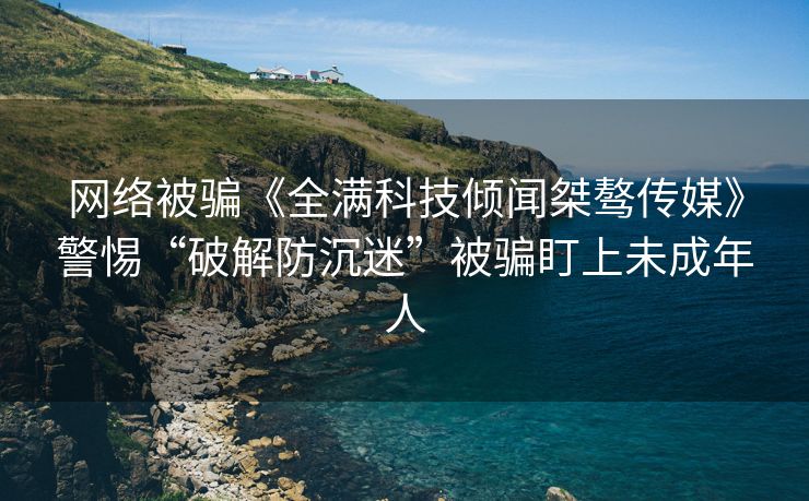 网络被骗《全满科技倾闻桀骜传媒》警惕“破解防沉迷”被骗盯上未成年人