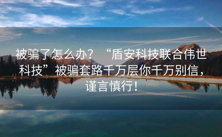 被骗了怎么办？“盾安科技联合伟世科技”被骗套路千万层你千万别信，谨言慎行！