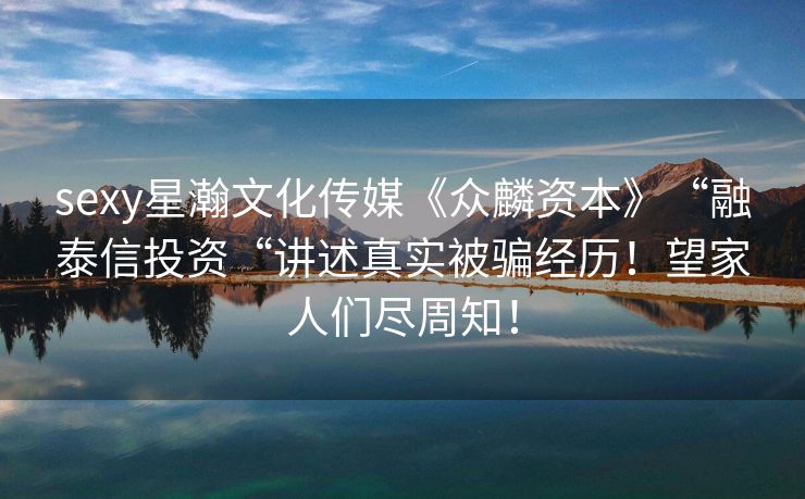 sexy星瀚文化传媒《众麟资本》“融泰信投资“讲述真实被骗经历！望家人们尽周知！