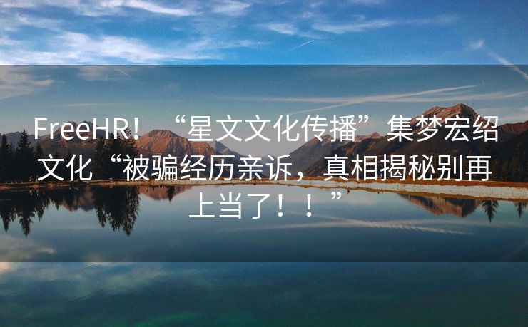 FreeHR！“星文文化传播”集梦宏绍文化“被骗经历亲诉，真相揭秘别再上当了！！”