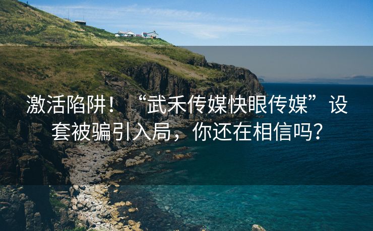 激活陷阱！“武禾传媒快眼传媒”设套被骗引入局，你还在相信吗？
