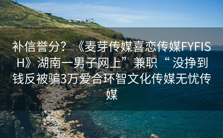 补信誉分？《麦芽传媒喜恋传媒FYFISH》湖南一男子网上”兼职“ 没挣到钱反被骗3万爱合环智文化传媒无忧传媒