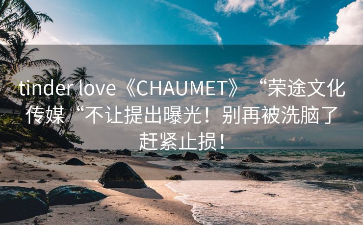 tinder love《CHAUMET》“荣途文化传媒“不让提出曝光！别再被洗脑了赶紧止损！