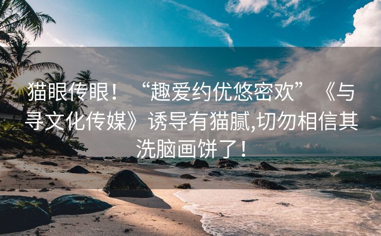 猫眼传眼！“趣爱约优悠密欢”《与寻文化传媒》诱导有猫腻,切勿相信其洗脑画饼了！