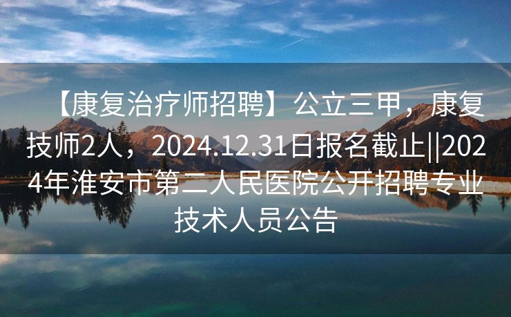 【康复治疗师招聘】公立三甲，康复技师2人，2024.12.31日报名截止||2024年淮安市第二人民医院公开招聘专业技术人员公告