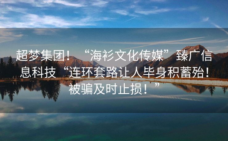超梦集团！“海衫文化传媒”臻广信息科技“连环套路让人毕身积蓄殆！被骗及时止损！”