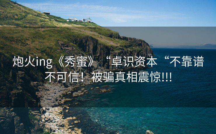 炮火ing《秀蜜》“卓识资本“不靠谱不可信！被骗真相震惊!!!