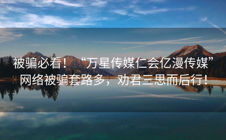 被骗必看！“万星传媒仁会亿漫传媒”网络被骗套路多，劝君三思而后行！