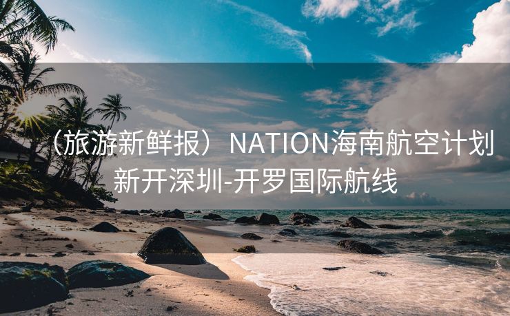 （旅游新鲜报）NATION海南航空计划新开深圳-开罗国际航线